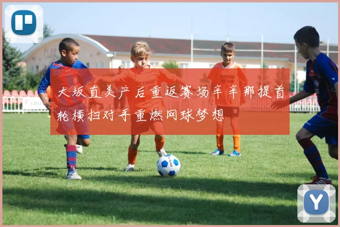 大坂直美产后重返赛场辛辛那提首轮横扫对手重燃网球梦想