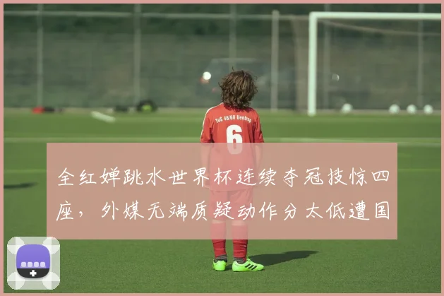 全红婵跳水世界杯连续夺冠技惊四座，外媒无端质疑动作分太低遭国内外猛烈批评与回击