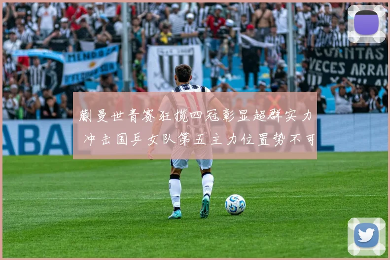 蒯曼世青赛狂揽四冠彰显超群实力 冲击国乒女队第五主力位置势不可挡