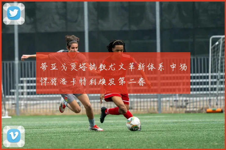 蒂亚戈莫塔执教尤文革新体系 中场悍将洛卡特利焕发第二春