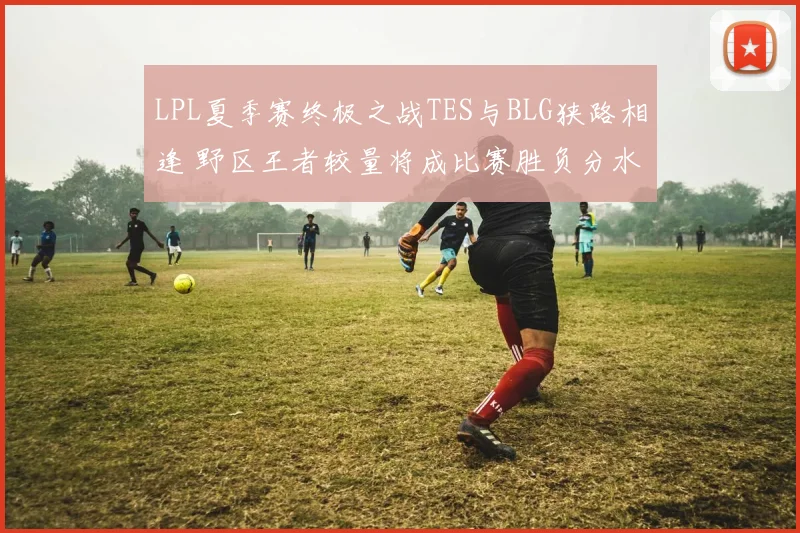 LPL夏季赛终极之战TES与BLG狭路相逢 野区王者较量将成比赛胜负分水岭