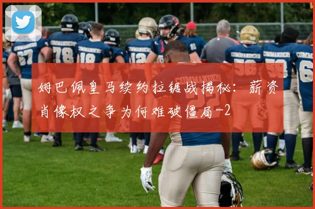姆巴佩皇马续约拉锯战揭秘：薪资肖像权之争为何难破僵局