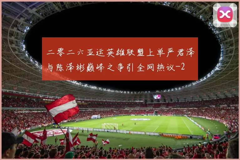 二零二六亚运英雄联盟上单严君泽与陈泽彬巅峰之争引全网热议