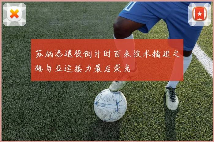 苏炳添退役倒计时百米技术精进之路与亚运接力最后荣光