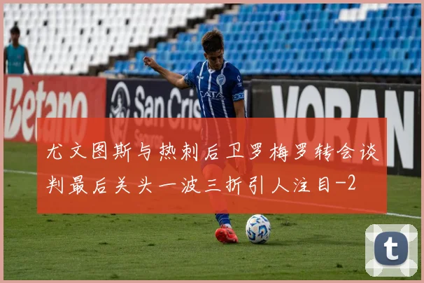 尤文图斯与热刺后卫罗梅罗转会谈判最后关头一波三折引人注目