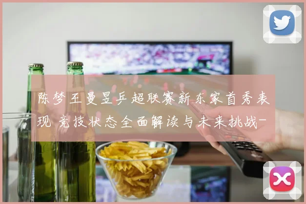 陈梦王曼昱乒超联赛新东家首秀表现 竞技状态全面解读与未来挑战