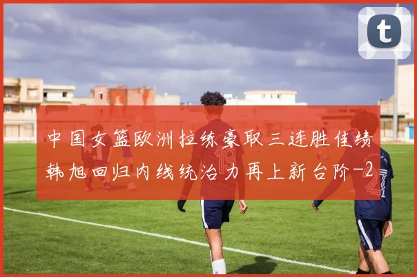 中国女篮欧洲拉练豪取三连胜佳绩韩旭回归内线统治力再上新台阶
