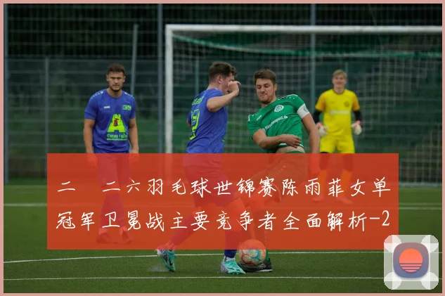 二〇二六羽毛球世锦赛陈雨菲女单冠军卫冕战主要竞争者全面解析