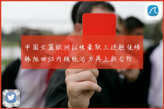 中国女篮欧洲拉练豪取三连胜佳绩韩旭回归内线统治力再上新台阶