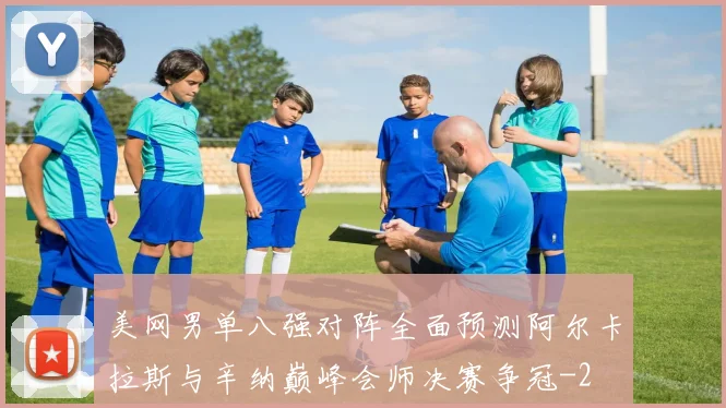 美网男单八强对阵全面预测阿尔卡拉斯与辛纳巅峰会师决赛争冠