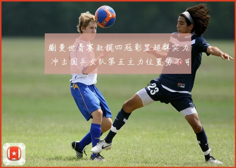 蒯曼世青赛狂揽四冠彰显超群实力 冲击国乒女队第五主力位置势不可挡