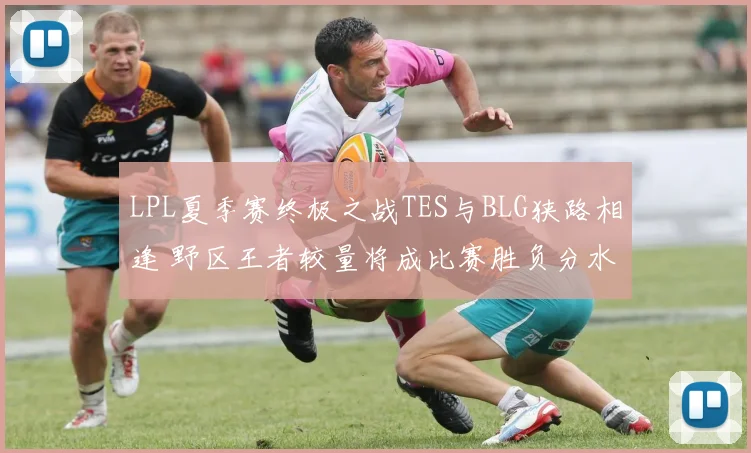 LPL夏季赛终极之战TES与BLG狭路相逢 野区王者较量将成比赛胜负分水岭