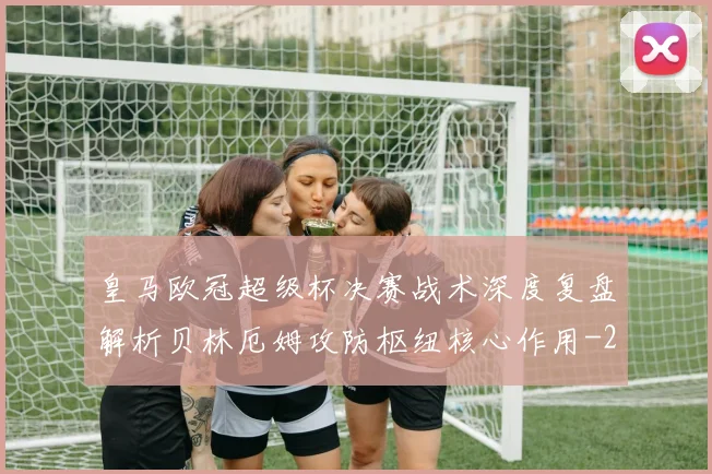 皇马欧冠超级杯决赛战术深度复盘解析贝林厄姆攻防枢纽核心作用