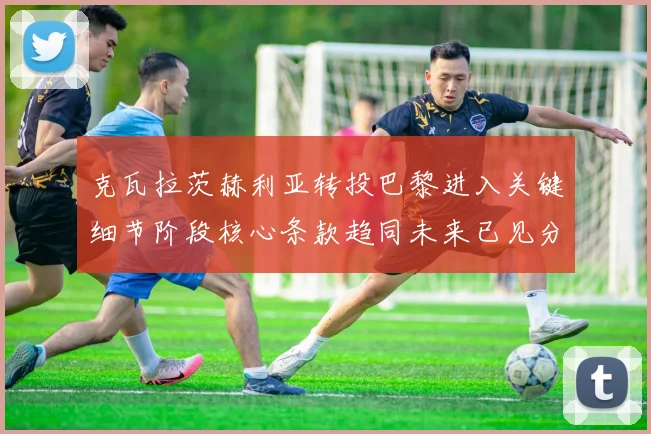 克瓦拉茨赫利亚转投巴黎进入关键细节阶段核心条款趋同未来已见分晓
