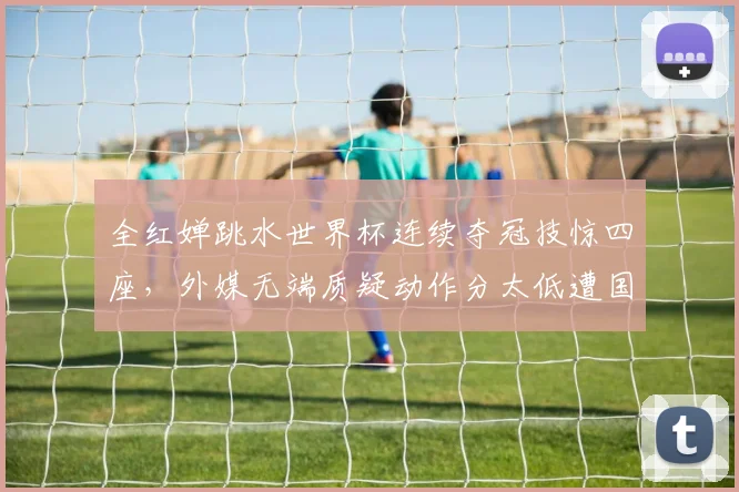 全红婵跳水世界杯连续夺冠技惊四座,外媒无端质疑动作分太低遭国内外猛烈批评与回击