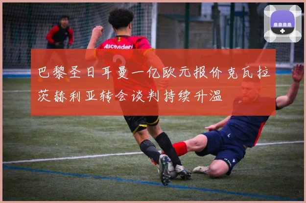 巴黎圣日耳曼一亿欧元报价克瓦拉茨赫利亚转会谈判持续升温