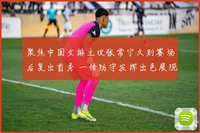 聚焦中国女排主攻张常宁久别赛场后复出首秀 一传防守发挥出色展现国手底蕴