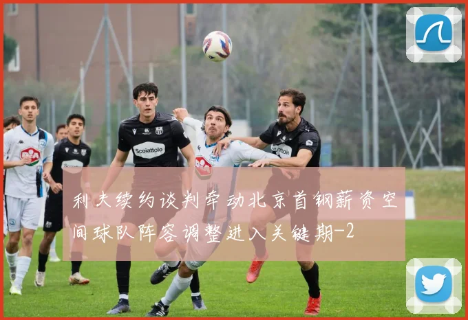 利夫续约谈判牵动北京首钢薪资空间球队阵容调整进入关键期