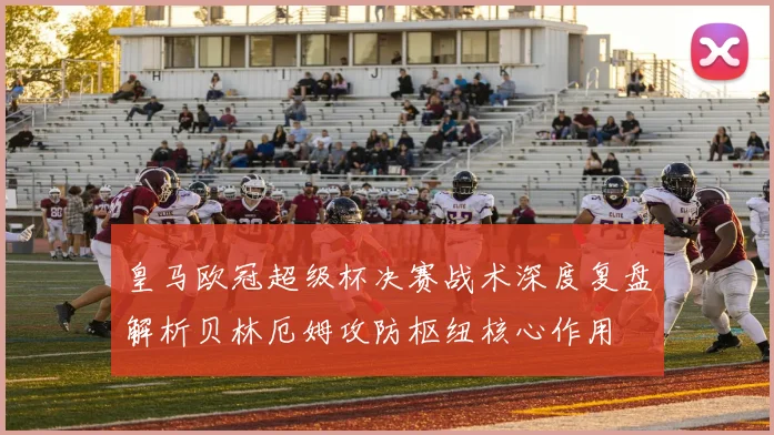 皇马欧冠超级杯决赛战术深度复盘解析贝林厄姆攻防枢纽核心作用