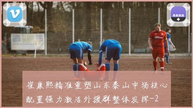 崔康熙精准重塑山东泰山中场核心配置强力激活外援群整体发挥