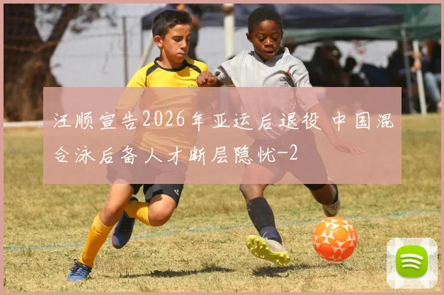 汪顺宣告2026年亚运后退役 中国混合泳后备人才断层隐忧