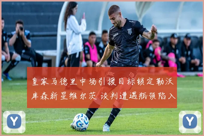 皇家马德里中场引援目标锁定勒沃库森新星维尔茨 谈判遭遇瓶颈陷入僵局 前途未卜