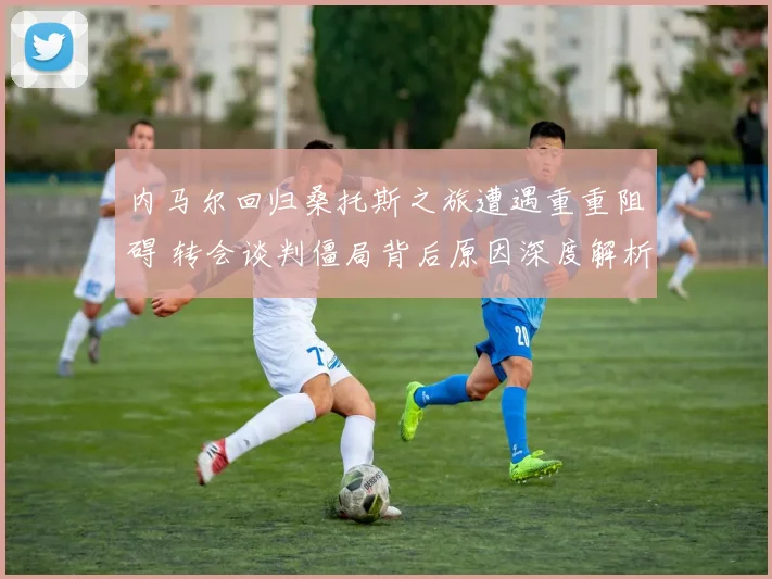 内马尔回归桑托斯之旅遭遇重重阻碍 转会谈判僵局背后原因深度解析