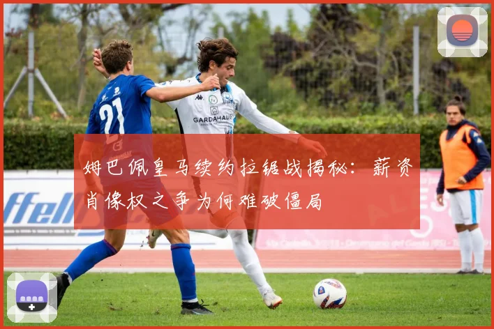 姆巴佩皇马续约拉锯战揭秘：薪资肖像权之争为何难破僵局