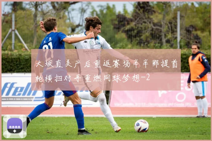 大坂直美产后重返赛场辛辛那提首轮横扫对手重燃网球梦想
