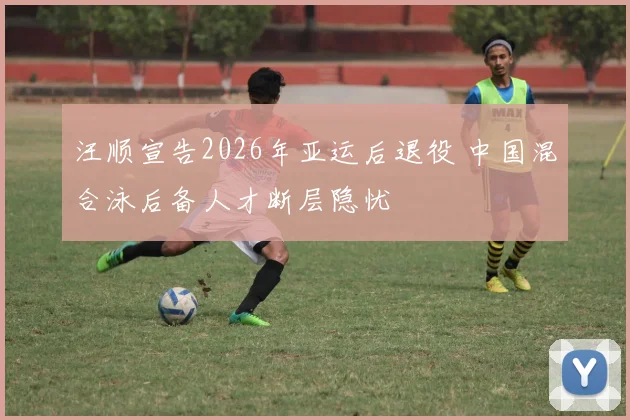 汪顺宣告2026年亚运后退役 中国混合泳后备人才断层隐忧