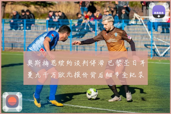 奥斯梅恩续约谈判停滞 巴黎圣日耳曼九千万欧元报价背后细节全纪录