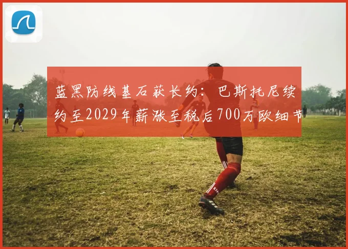 蓝黑防线基石获长约：巴斯托尼续约至2029年薪涨至税后700万欧细节全揭秘