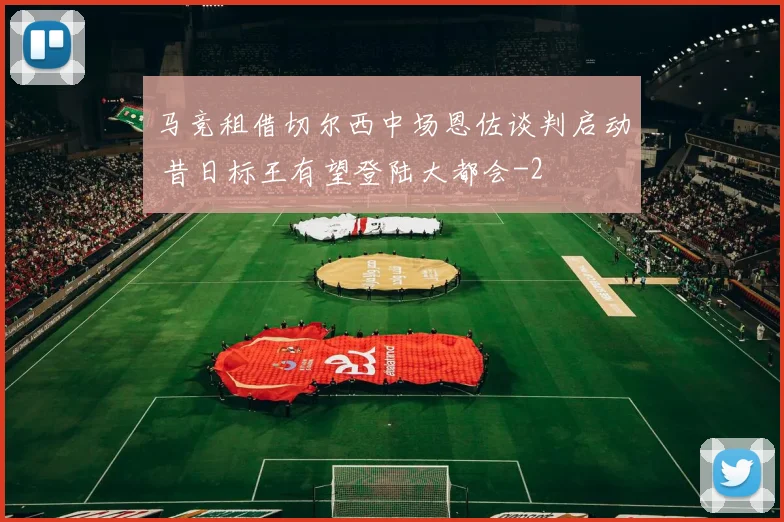 马竞租借切尔西中场恩佐谈判启动 昔日标王有望登陆大都会
