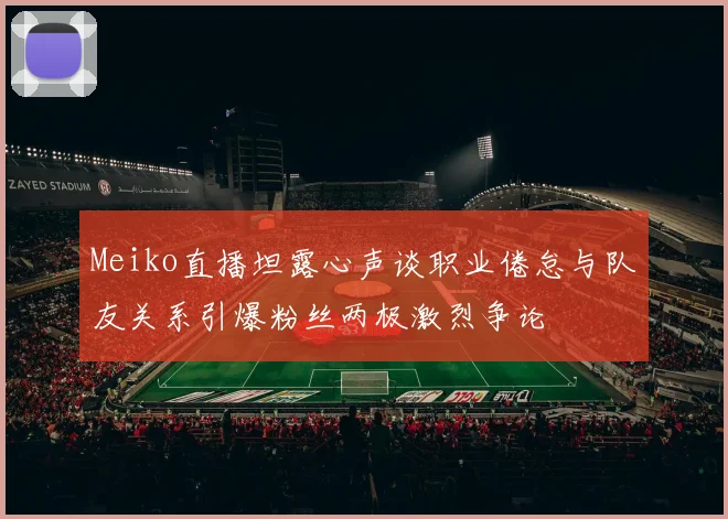 Meiko直播坦露心声谈职业倦怠与队友关系引爆粉丝两极激烈争论