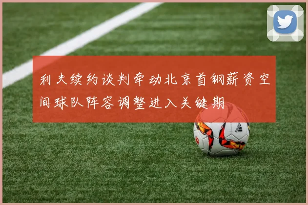 利夫续约谈判牵动北京首钢薪资空间球队阵容调整进入关键期